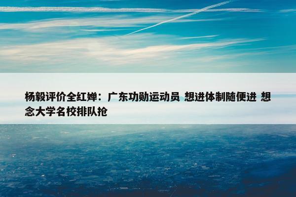 杨毅评价全红婵：广东功勋运动员 想进体制随便进 想念大学名校排队抢