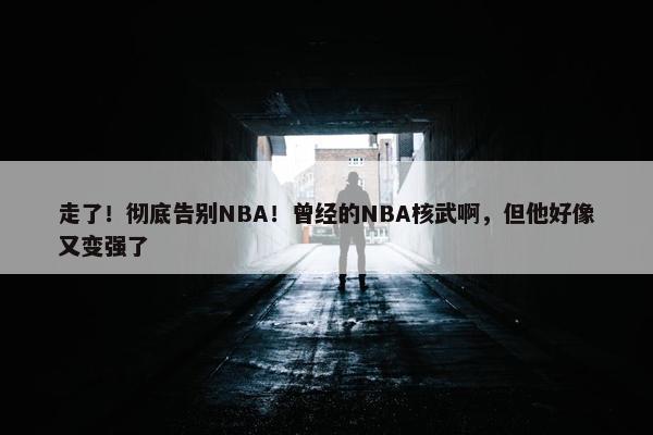 走了！彻底告别NBA！曾经的NBA核武啊，但他好像又变强了