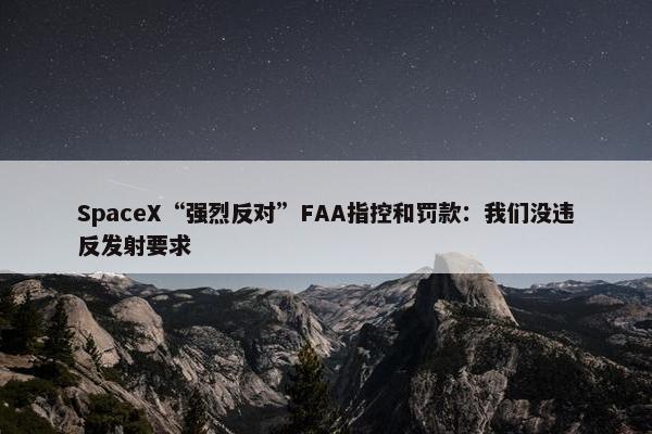 SpaceX“强烈反对”FAA指控和罚款：我们没违反发射要求