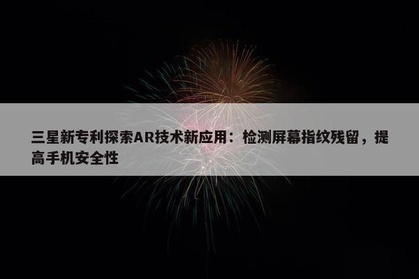 三星新专利探索AR技术新应用：检测屏幕指纹残留，提高手机安全性