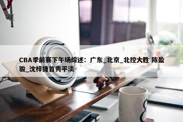 CBA季前赛下午场综述：广东_北京_北控大胜 陈盈骏_沈梓捷首秀平淡