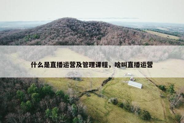 什么是直播运营及管理课程，啥叫直播运营