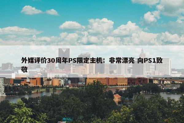 外媒评价30周年PS限定主机：非常漂亮 向PS1致敬