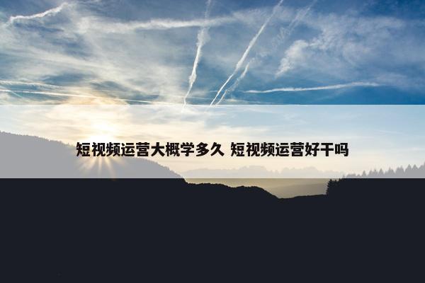 短视频运营大概学多久 短视频运营好干吗