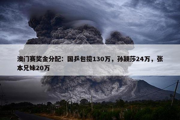 澳门赛奖金分配：国乒包揽130万，孙颖莎24万，张本兄妹20万