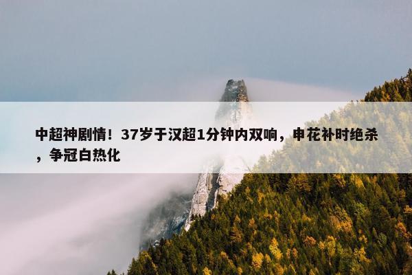 中超神剧情！37岁于汉超1分钟内双响，申花补时绝杀，争冠白热化