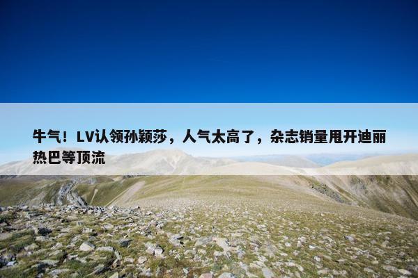 牛气！LV认领孙颖莎，人气太高了，杂志销量甩开迪丽热巴等顶流