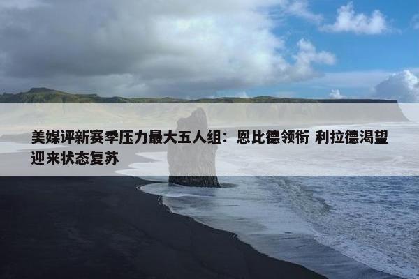 美媒评新赛季压力最大五人组：恩比德领衔 利拉德渴望迎来状态复苏