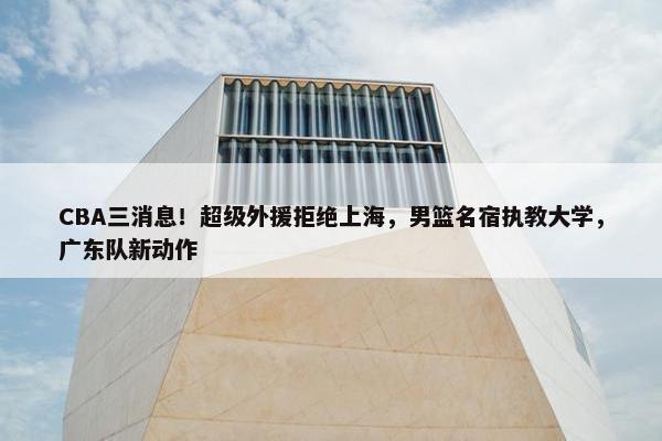 CBA三消息！超级外援拒绝上海，男篮名宿执教大学，广东队新动作