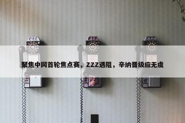 聚焦中网首轮焦点赛，ZZZ遇阻，辛纳晋级应无虞