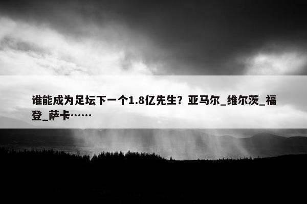 谁能成为足坛下一个1.8亿先生？亚马尔_维尔茨_福登_萨卡……