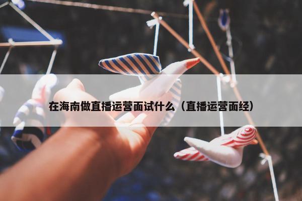 在海南做直播运营面试什么（直播运营面经）