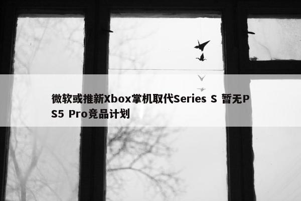 微软或推新Xbox掌机取代Series S 暂无PS5 Pro竞品计划