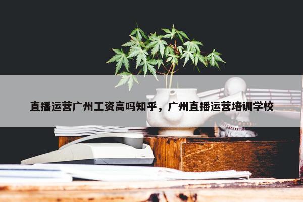 直播运营广州工资高吗知乎，广州直播运营培训学校