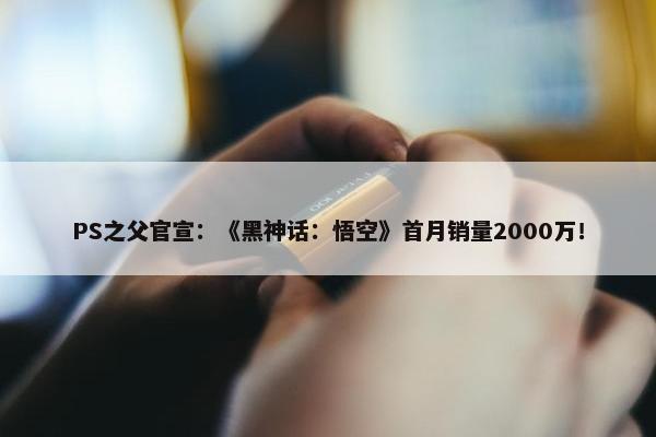 PS之父官宣：《黑神话：悟空》首月销量2000万！