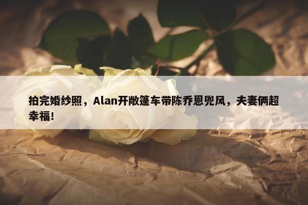 拍完婚纱照，Alan开敞篷车带陈乔恩兜风，夫妻俩超幸福！