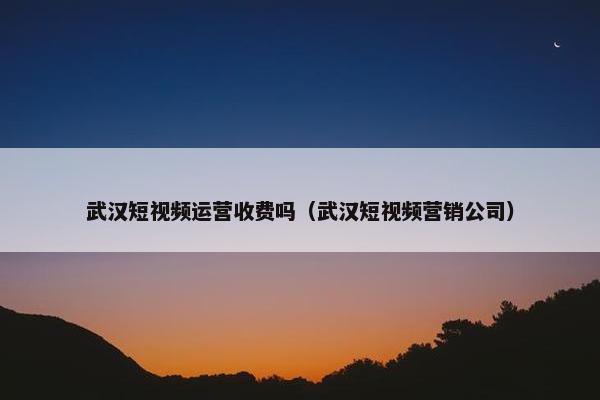 武汉短视频运营收费吗（武汉短视频营销公司）