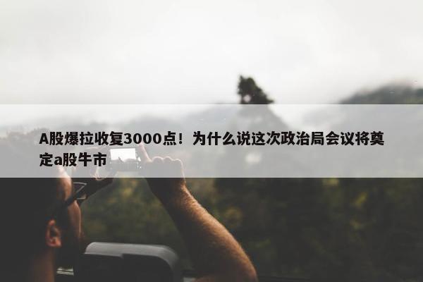 A股爆拉收复3000点！为什么说这次政治局会议将奠定a股牛市