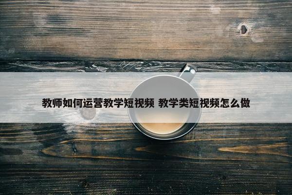 教师如何运营教学短视频 教学类短视频怎么做