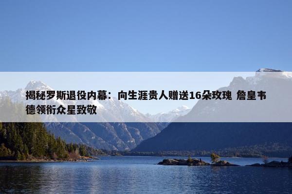 揭秘罗斯退役内幕：向生涯贵人赠送16朵玫瑰 詹皇韦德领衔众星致敬