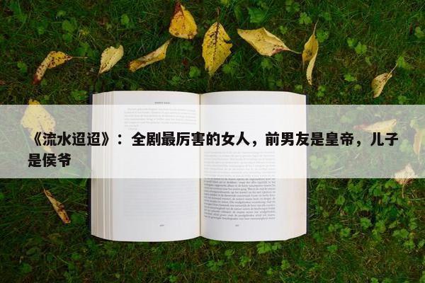 《流水迢迢》：全剧最厉害的女人，前男友是皇帝，儿子是侯爷