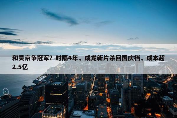 和吴京争冠军？时隔4年，成龙新片杀回国庆档，成本超2.5亿