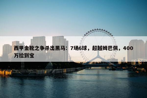 西甲金靴之争杀出黑马：7场6球，超越姆巴佩，400万捡到宝