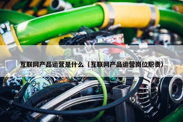 互联网产品运营是什么（互联网产品运营岗位职责）