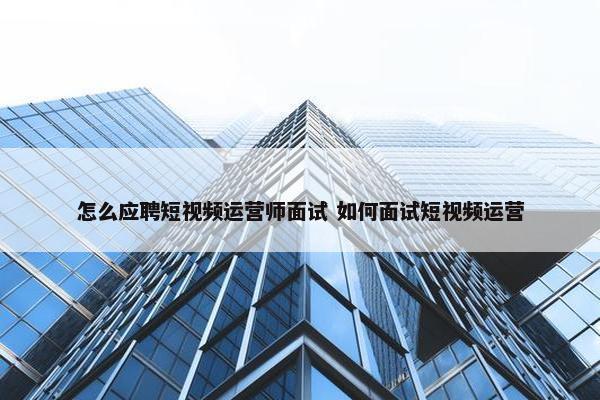 怎么应聘短视频运营师面试 如何面试短视频运营