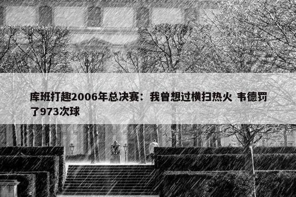 库班打趣2006年总决赛：我曾想过横扫热火 韦德罚了973次球