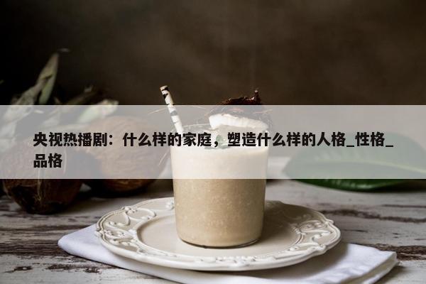 央视热播剧：什么样的家庭，塑造什么样的人格_性格_品格