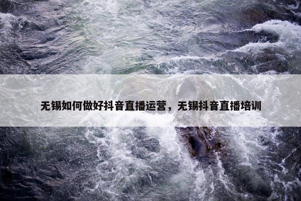 无锡如何做好抖音直播运营，无锡抖音直播培训