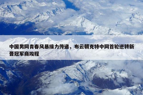 中国男网青春风暴接力传递，布云朝克特中网首轮逆转新晋冠军商竣程