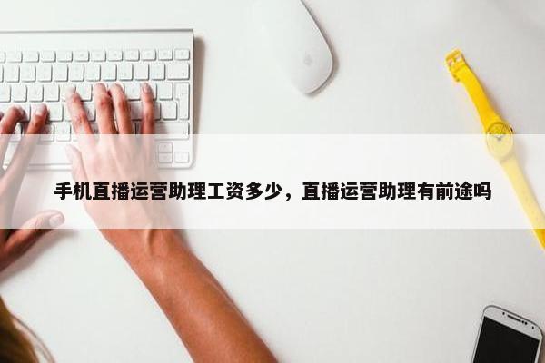 手机直播运营助理工资多少，直播运营助理有前途吗