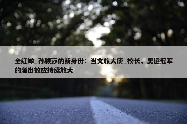 全红婵_孙颖莎的新身份：当文旅大使_校长，奥运冠军的溢出效应持续放大