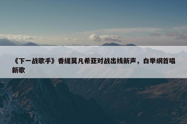 《下一战歌手》香缇莫凡希亚对战出线新声，白举纲首唱新歌