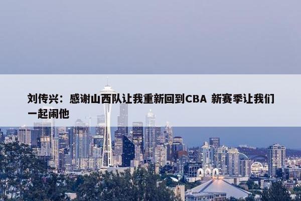 刘传兴：感谢山西队让我重新回到CBA 新赛季让我们一起闹他