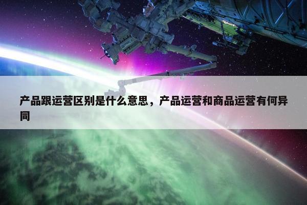 产品跟运营区别是什么意思，产品运营和商品运营有何异同