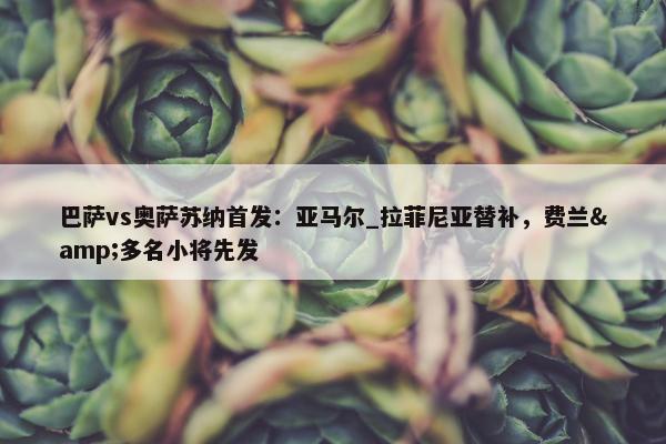 巴萨vs奥萨苏纳首发：亚马尔_拉菲尼亚替补，费兰&多名小将先发