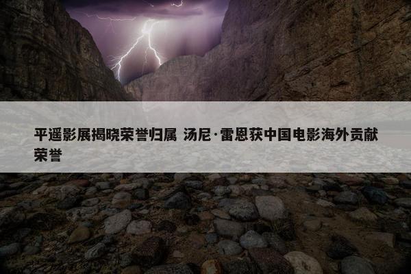 平遥影展揭晓荣誉归属 汤尼·雷恩获中国电影海外贡献荣誉