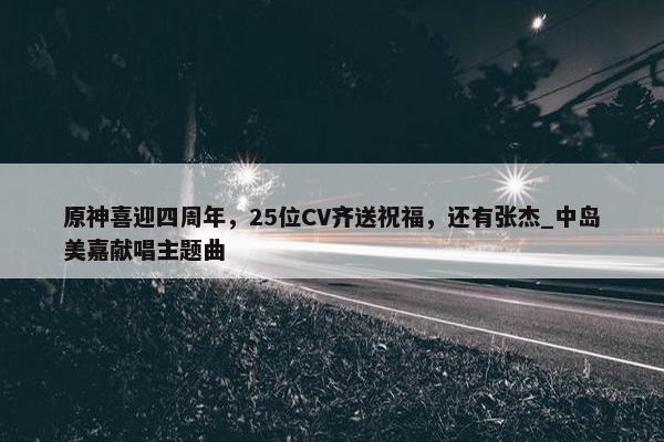 原神喜迎四周年，25位CV齐送祝福，还有张杰_中岛美嘉献唱主题曲