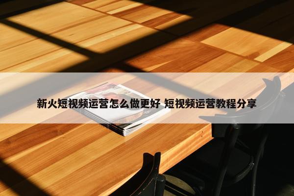 新火短视频运营怎么做更好 短视频运营教程分享