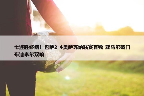 七连胜终结！巴萨2-4奥萨苏纳联赛首败 亚马尔破门布迪米尔双响