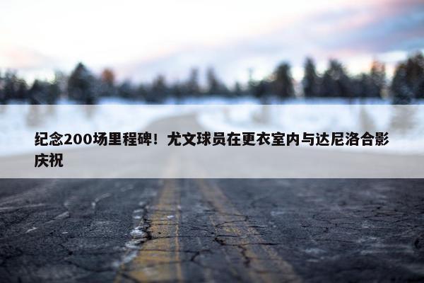 纪念200场里程碑！尤文球员在更衣室内与达尼洛合影庆祝