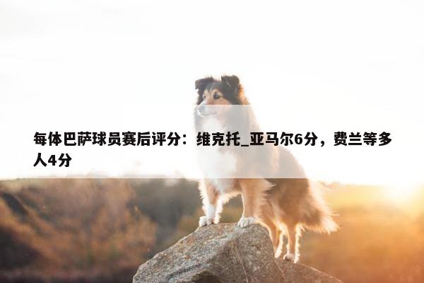 每体巴萨球员赛后评分：维克托_亚马尔6分，费兰等多人4分