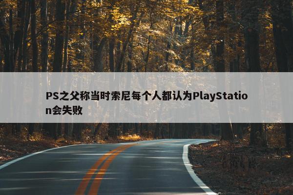 PS之父称当时索尼每个人都认为PlayStation会失败