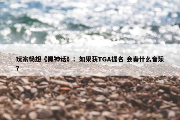 玩家畅想《黑神话》：如果获TGA提名 会奏什么音乐？