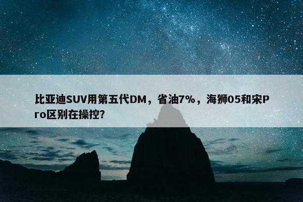 比亚迪SUV用第五代DM，省油7%，海狮05和宋Pro区别在操控？