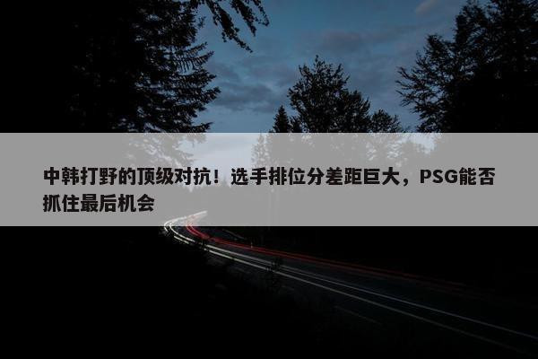 中韩打野的顶级对抗！选手排位分差距巨大，PSG能否抓住最后机会