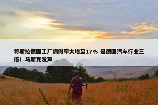 特斯拉德国工厂病假率大增至17% 是德国汽车行业三倍！马斯克发声